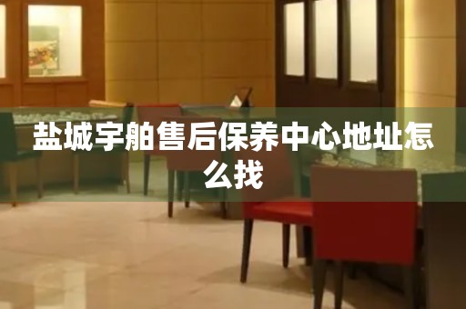 盐城宇舶售后保养中心地址怎么找