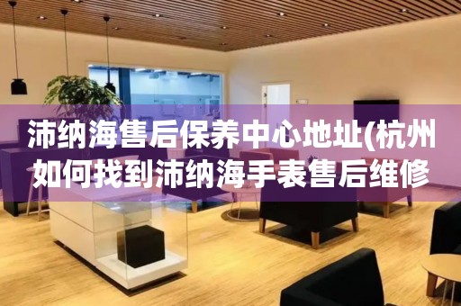 沛纳海售后保养中心地址(杭州如何找到沛纳海手表售后维修保养中心)