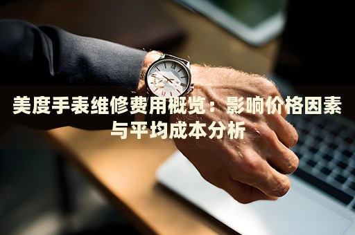 美度手表维修费用概览：影响价格因素与平均成本分析