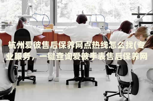 杭州爱彼售后保养网点热线怎么找(专业服务，一键查询爱彼手表售后保养网点)