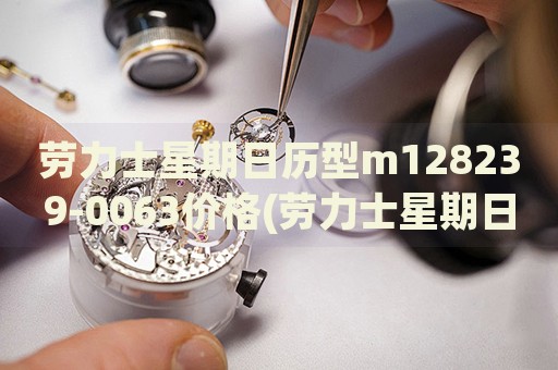 劳力士星期日历型m128239-0063价格(劳力士星期日历型m128239-0063价格查询及购买指南)