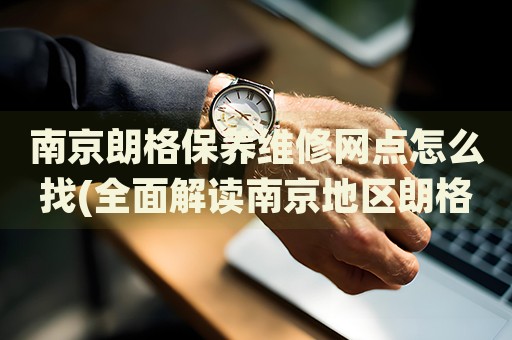 南京朗格保养维修网点怎么找(全面解读南京地区朗格手表保养维修店推荐)