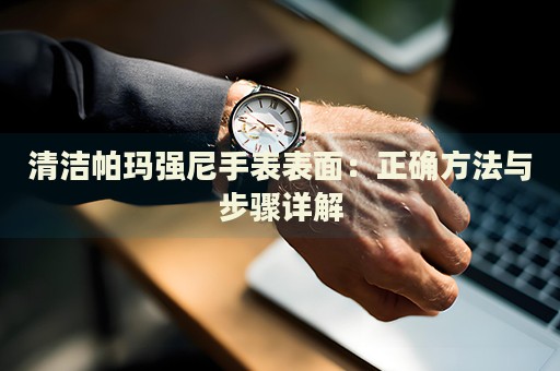 清洁帕玛强尼手表表面：正确方法与步骤详解