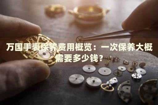 万国手表保养费用概览：一次保养大概需要多少钱？