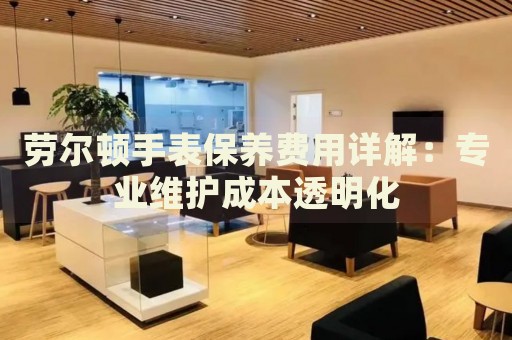 劳尔顿手表保养费用详解：专业维护成本透明化