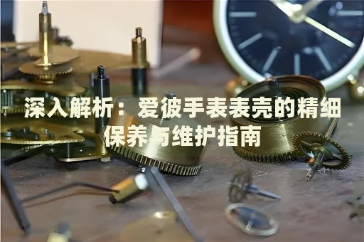 深入解析：爱彼手表表壳的精细保养与维护指南