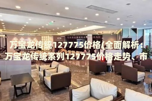 万宝龙传统127775价格(全面解析：万宝龙传统系列127775价格走势、市场行情及购买指南)