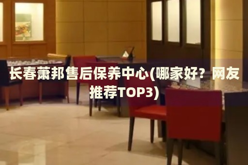 长春萧邦售后保养中心(哪家好？网友推荐TOP3)