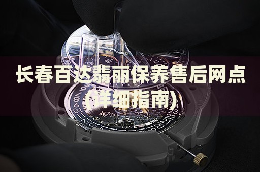 长春百达翡丽保养售后网点(详细指南)