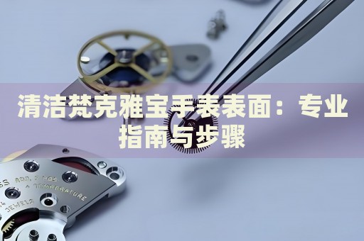 清洁梵克雅宝手表表面：专业指南与步骤